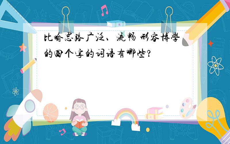 比喻思路广泛、流畅 形容博学的四个字的词语有哪些?