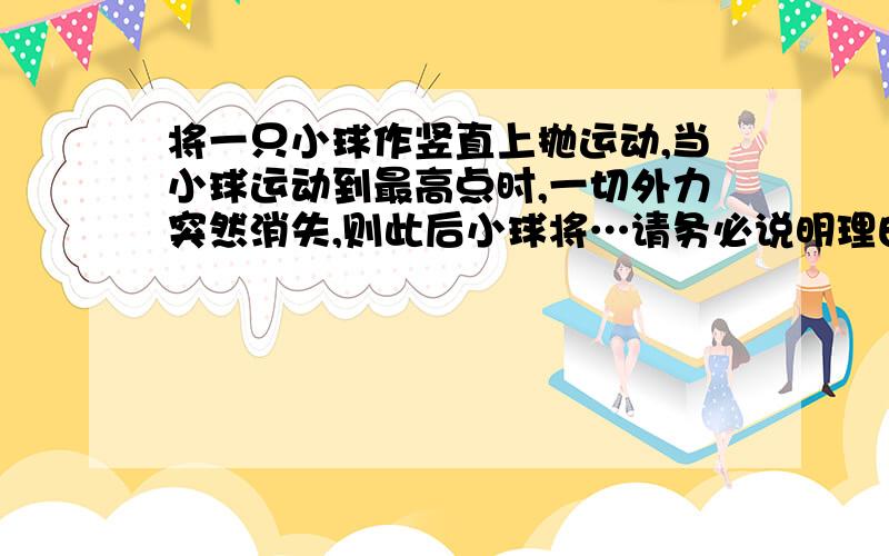 将一只小球作竖直上抛运动,当小球运动到最高点时,一切外力突然消失,则此后小球将…请务必说明理由谢谢