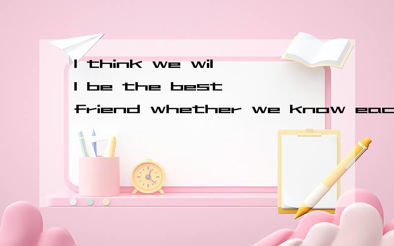 I think we will be the best friend whether we know each othe