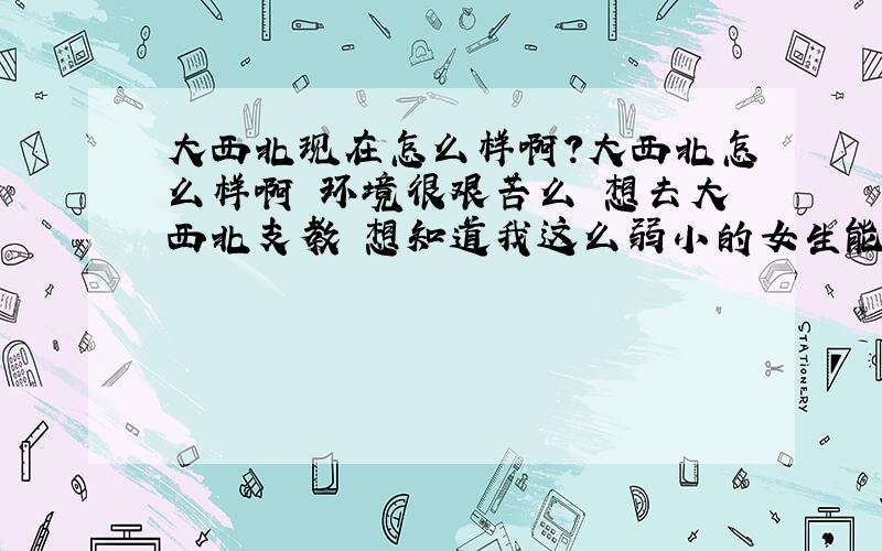 大西北现在怎么样啊?大西北怎么样啊 环境很艰苦么 想去大西北支教 想知道我这么弱小的女生能不能坚持住啊 好与不好希望大家