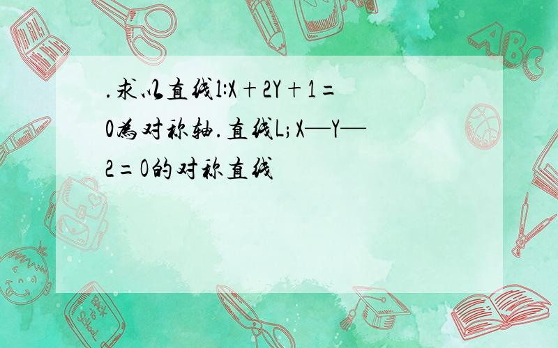 .求以直线l:X+2Y+1=0为对称轴.直线L;X—Y—2=O的对称直线