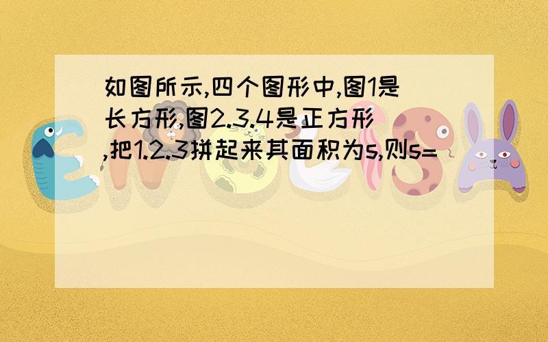 如图所示,四个图形中,图1是长方形,图2.3.4是正方形,把1.2.3拼起来其面积为s,则s=