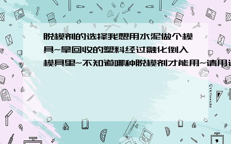 脱模剂的选择我想用水泥做个模具~拿回收的塑料经过融化倒入模具里~不知道哪种脱模剂才能用~请用过的好人帮忙说说