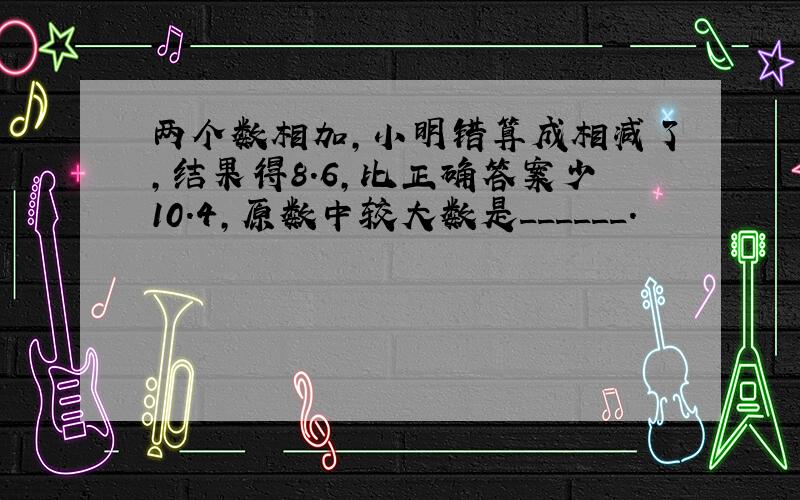 两个数相加，小明错算成相减了，结果得8.6，比正确答案少10.4，原数中较大数是______．