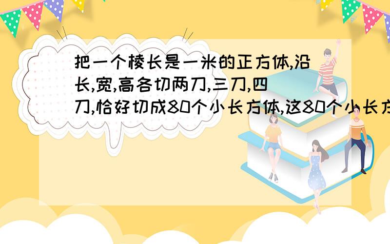 把一个棱长是一米的正方体,沿长,宽,高各切两刀,三刀,四刀,恰好切成80个小长方体,这80个小长方体