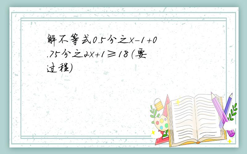 解不等式0.5分之x-1+0.75分之2x+1≥18（要过程）