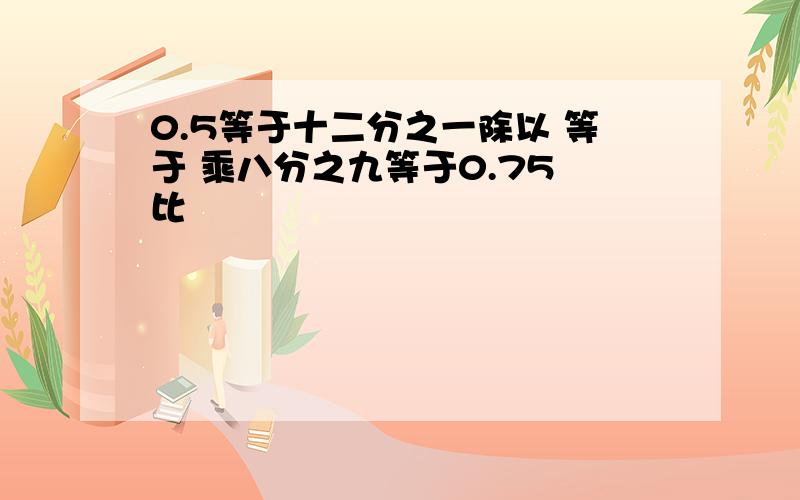 0.5等于十二分之一除以 等于 乘八分之九等于0.75 比