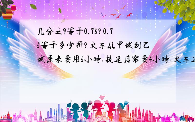 几分之9等于0.75?0.75等于多少折?火车从甲城到乙城原来要用5小时,提速后需要4小时,火车速度比原来提