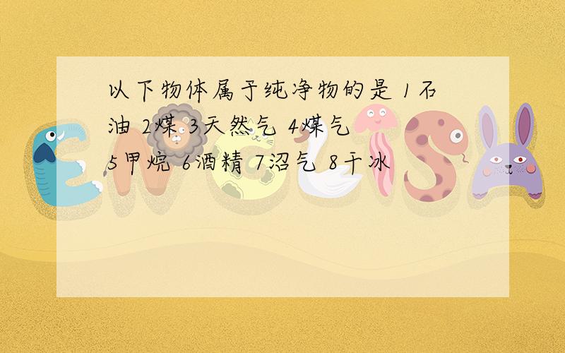 以下物体属于纯净物的是 1石油 2煤 3天然气 4煤气 5甲烷 6酒精 7沼气 8干冰