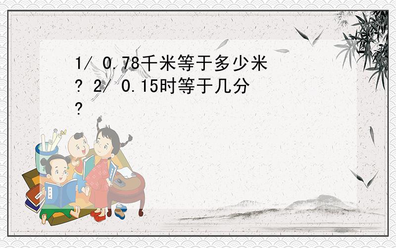 1/ 0.78千米等于多少米? 2/ 0.15时等于几分?