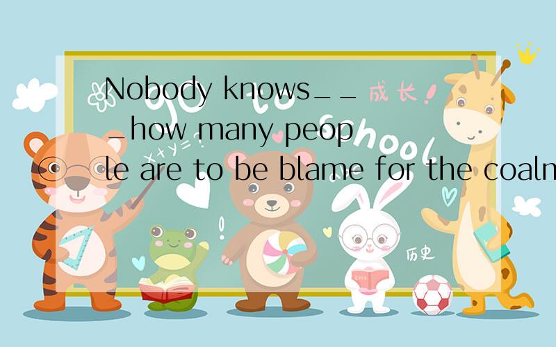 Nobody knows___how many people are to be blame for the coalm