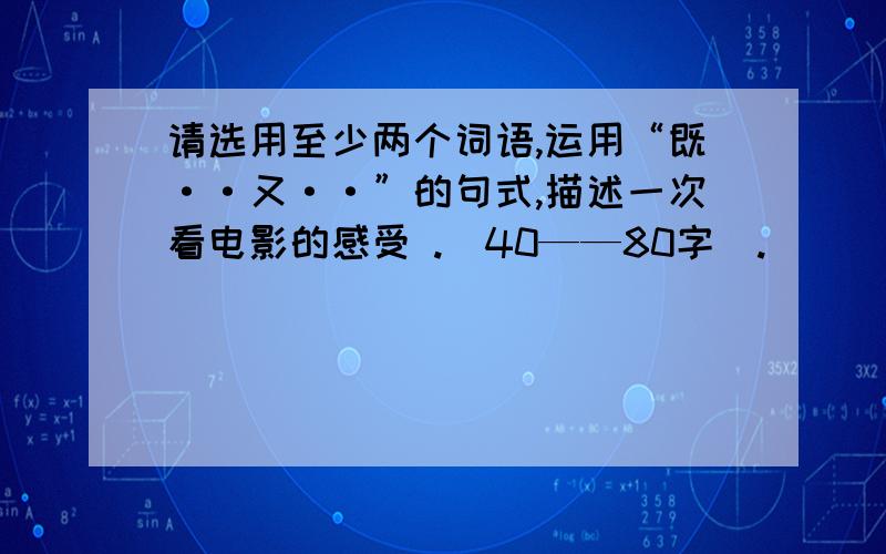 请选用至少两个词语,运用“既··又··”的句式,描述一次看电影的感受 .（40——80字）.