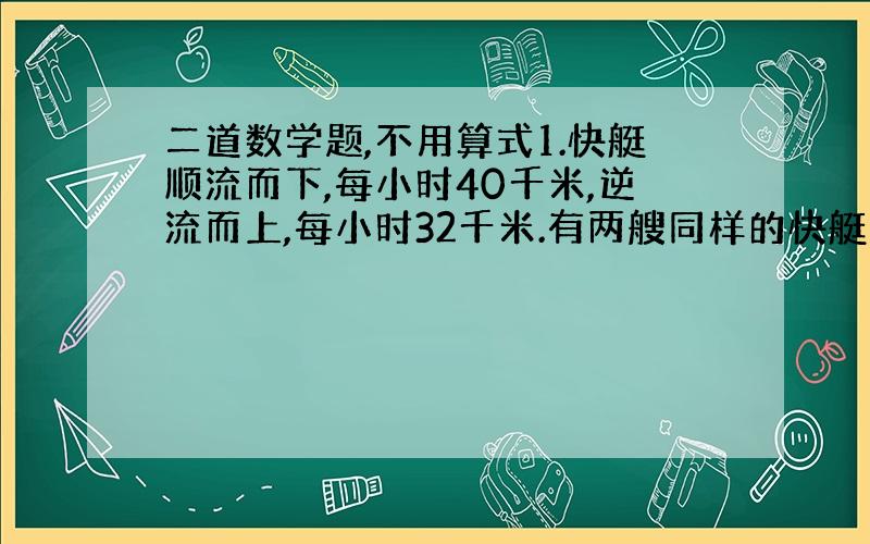 二道数学题,不用算式1.快艇顺流而下,每小时40千米,逆流而上,每小时32千米.有两艘同样的快艇从海军码头同时出发,反向