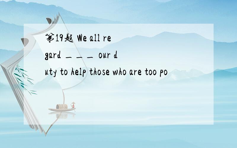 第19题 We all regard ___ our duty to help those who are too po