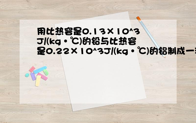 用比热容是0.13×10^3J/(kg·℃)的铅与比热容是0.22×10^3J/(kg·℃)的铝制成一种合金.