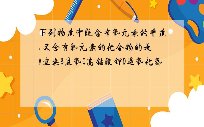 下列物质中既含有氧元素的单质,又含有氧元素的化合物的是 A空气B液氧C高锰酸钾D过氧化氢