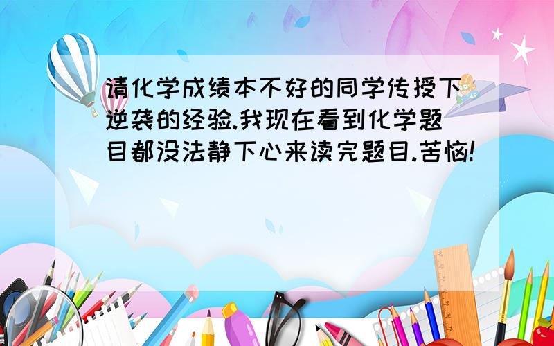 请化学成绩本不好的同学传授下逆袭的经验.我现在看到化学题目都没法静下心来读完题目.苦恼!