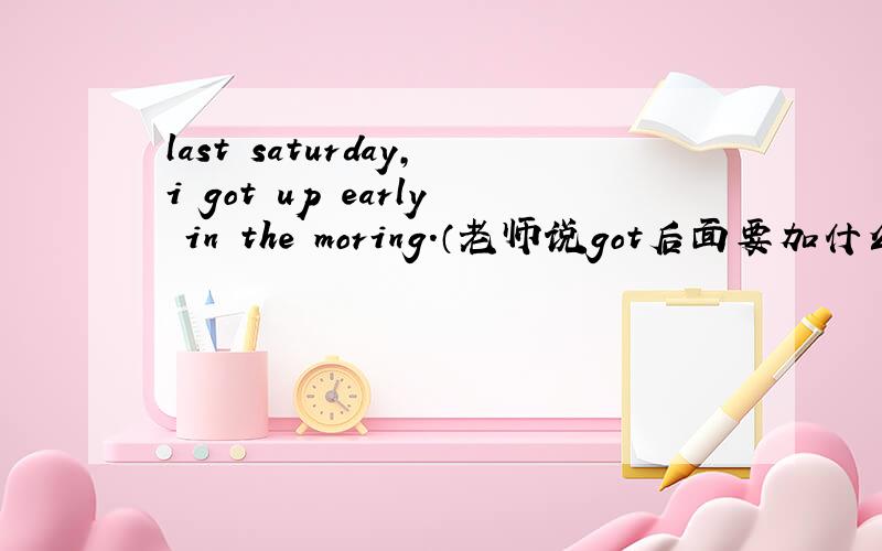 last saturday,i got up early in the moring.（老师说got后面要加什么东西…）