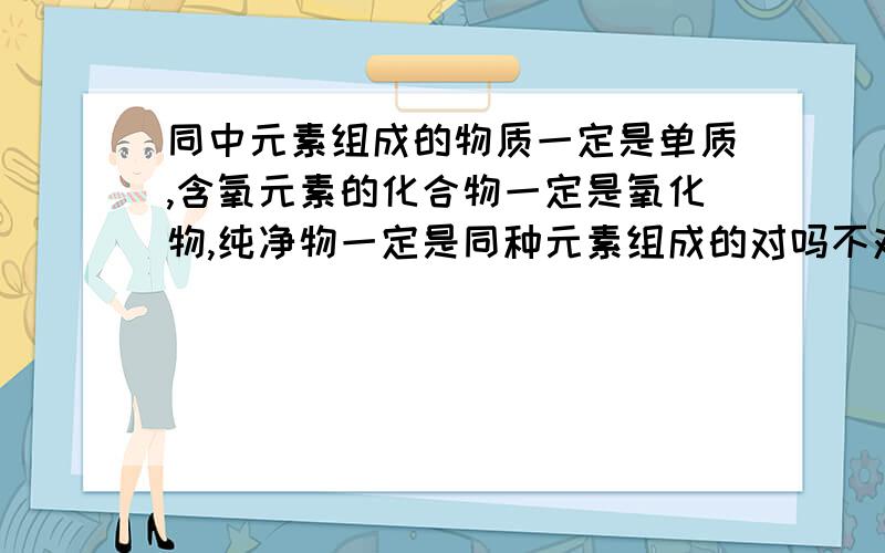 同中元素组成的物质一定是单质,含氧元素的化合物一定是氧化物,纯净物一定是同种元素组成的对吗不对说明理