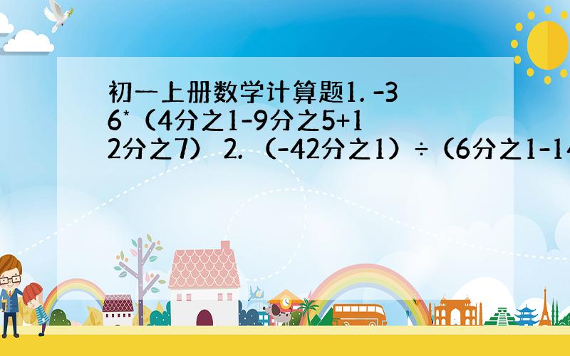 初一上册数学计算题1. -36*（4分之1-9分之5+12分之7） 2. （-42分之1）÷（6分之1-14分之3+3分