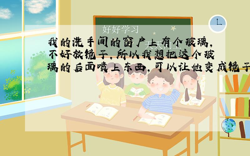 我的洗手间的窗户上有个玻璃,不好放镜子,所以我想把这个玻璃的后面喷上东西,可以让他变成镜子,请详细的说下,