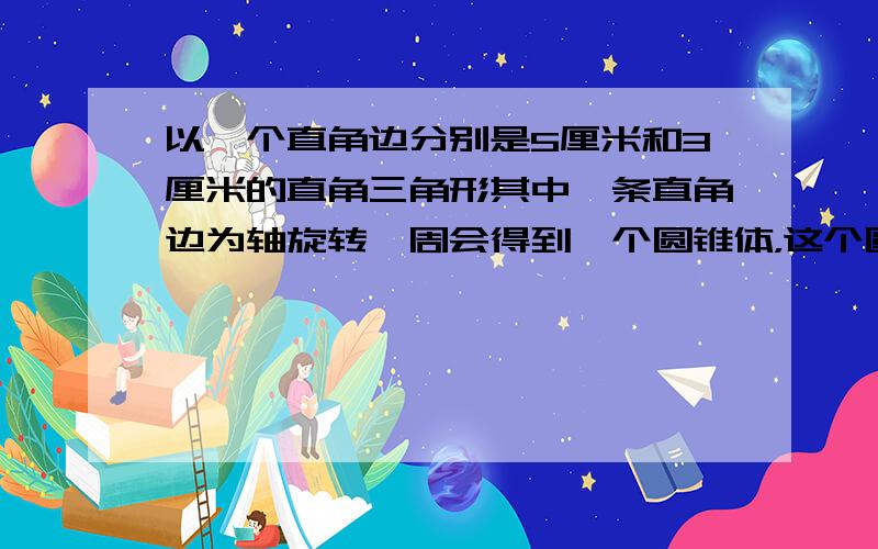 以一个直角边分别是5厘米和3厘米的直角三角形其中一条直角边为轴旋转一周会得到一个圆锥体，这个圆锥的体积是______立方