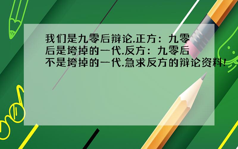 我们是九零后辩论.正方：九零后是垮掉的一代.反方：九零后不是垮掉的一代.急求反方的辩论资料!