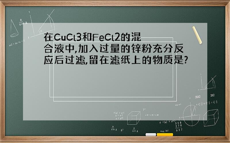 在CuCl3和FeCl2的混合液中,加入过量的锌粉充分反应后过滤,留在滤纸上的物质是?