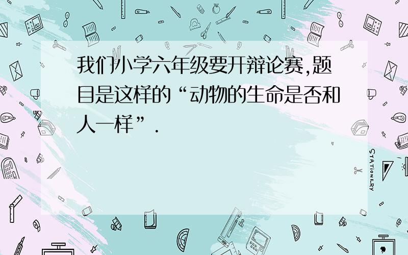 我们小学六年级要开辩论赛,题目是这样的“动物的生命是否和人一样”.