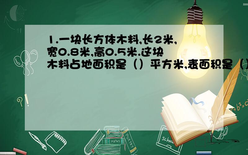 1.一块长方体木料,长2米,宽0.8米,高0.5米.这块木料占地面积是（）平方米,表面积是（）平方米.