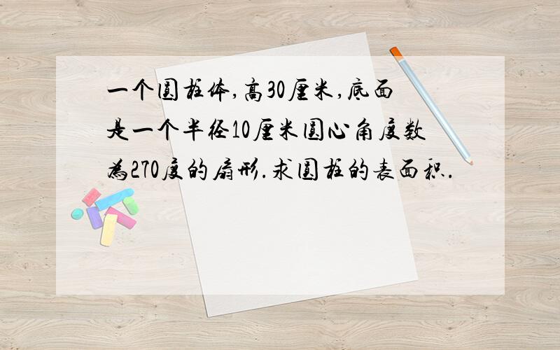 一个圆柱体,高30厘米,底面是一个半径10厘米圆心角度数为270度的扇形.求圆柱的表面积.