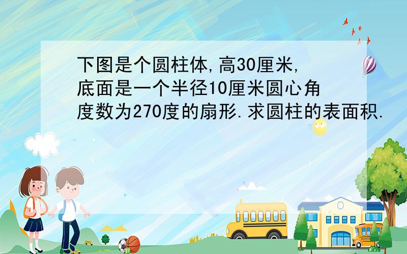 下图是个圆柱体,高30厘米,底面是一个半径10厘米圆心角度数为270度的扇形.求圆柱的表面积.