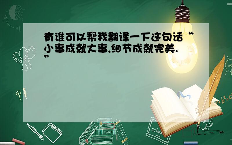 有谁可以帮我翻译一下这句话“小事成就大事,细节成就完美.”