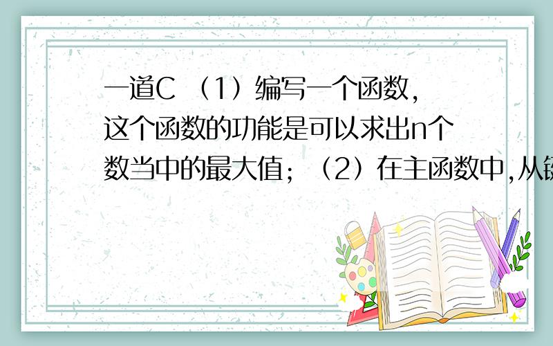 一道C （1）编写一个函数,这个函数的功能是可以求出n个数当中的最大值；（2）在主函数中,从键盘上输入n个数,之后调用（