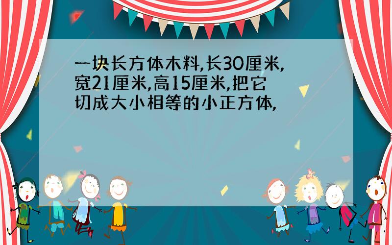 一块长方体木料,长30厘米,宽21厘米,高15厘米,把它切成大小相等的小正方体,