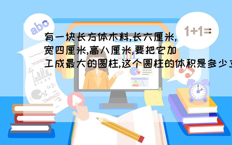 有一块长方体木料,长六厘米,宽四厘米,高八厘米,要把它加工成最大的圆柱,这个圆柱的体积是多少立方厘