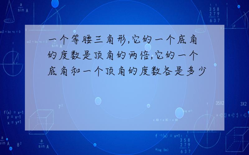 一个等腰三角形,它的一个底角的度数是顶角的两倍,它的一个底角和一个顶角的度数各是多少