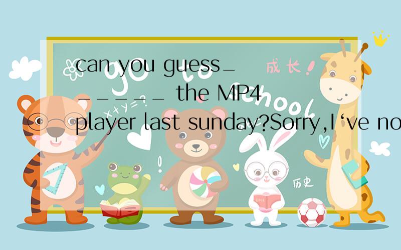 can you guess______ the MP4 player last sunday?Sorry,I‘ve no