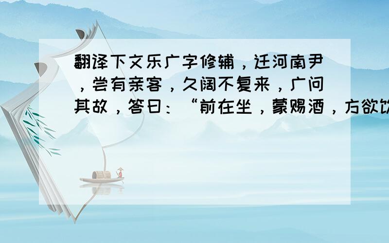 翻译下文乐广字修辅，迁河南尹，尝有亲客，久阔不复来，广问其故，答曰：“前在坐，蒙赐酒，方欲饮，见杯中有蛇，意甚恶之，既饮