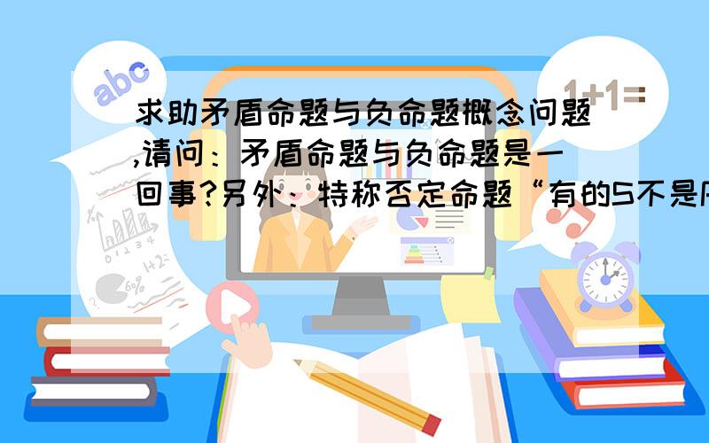 求助矛盾命题与负命题概念问题,请问：矛盾命题与负命题是一回事?另外：特称否定命题“有的S不是P”,其负命题书上写的是“有