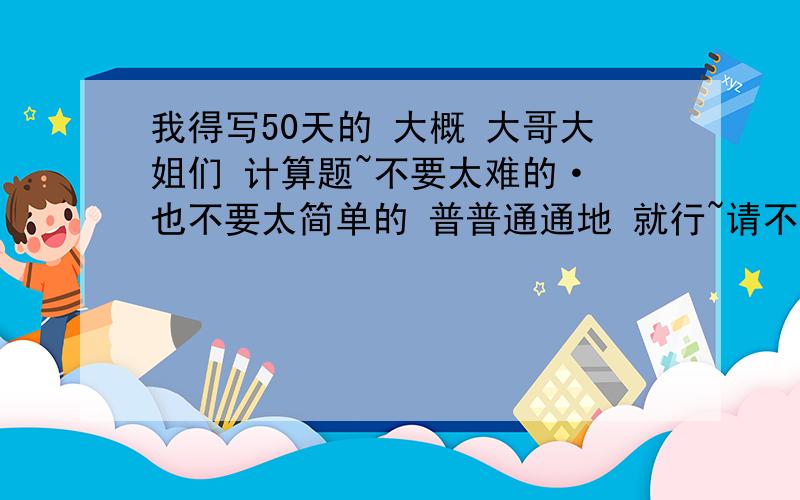 我得写50天的 大概 大哥大姐们 计算题~不要太难的· 也不要太简单的 普普通通地 就行~请不要让我买什么练习册什么的