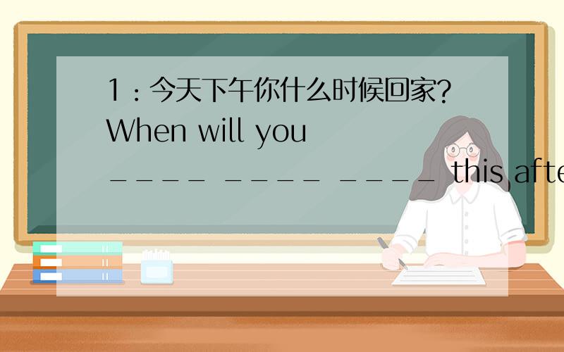 1：今天下午你什么时候回家?When will you ____ ____ ____ this afternoon