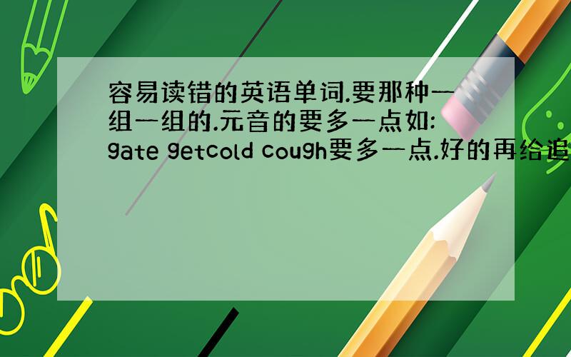 容易读错的英语单词.要那种一组一组的.元音的要多一点如:gate getcold cough要多一点.好的再给追加.