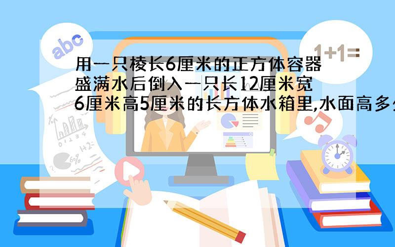 用一只棱长6厘米的正方体容器盛满水后倒入一只长12厘米宽6厘米高5厘米的长方体水箱里,水面高多少厘米?（列出算式加很多分