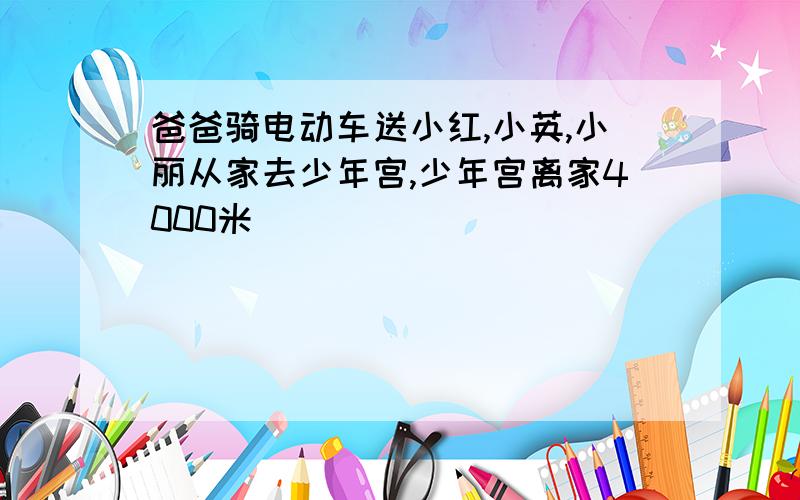 爸爸骑电动车送小红,小英,小丽从家去少年宫,少年宫离家4000米