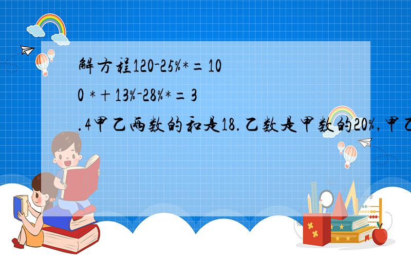 解方程120-25%*=100 *+13%-28%*=3.4甲乙两数的和是18.乙数是甲数的20%,甲乙两数各是多少?(