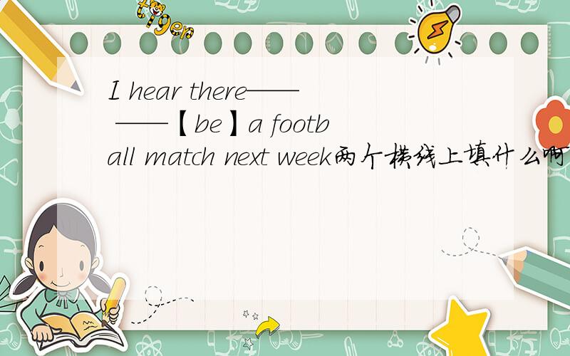 I hear there—— ——【be】a football match next week两个横线上填什么啊