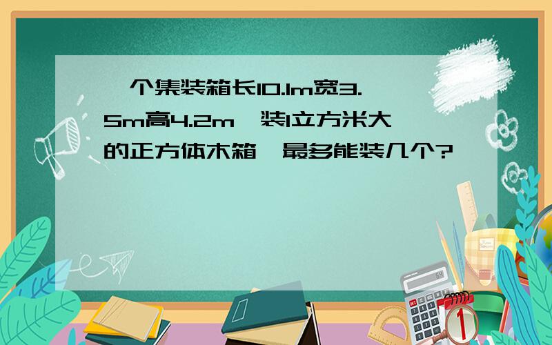 一个集装箱长10.1m宽3.5m高4.2m,装1立方米大的正方体木箱,最多能装几个?