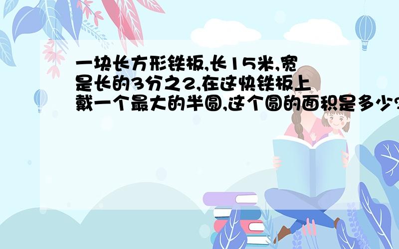 一块长方形铁板,长15米,宽是长的3分之2,在这快铁板上戴一个最大的半圆,这个圆的面积是多少?