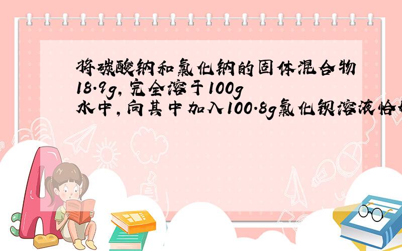 将碳酸钠和氯化钠的固体混合物18.9g，完全溶于100g水中，向其中加入100.8g氯化钡溶液恰好完全反应，过滤，得沉淀